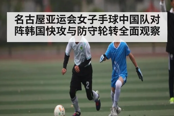 名古屋亚运会女子手球中国队对阵韩国快攻与防守轮转全面观察