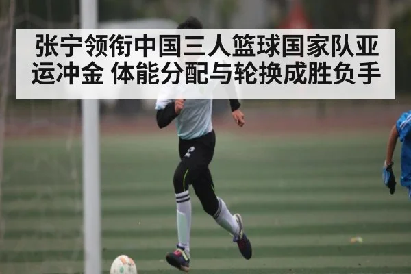 张宁领衔中国三人篮球国家队亚运冲金 体能分配与轮换成胜负手